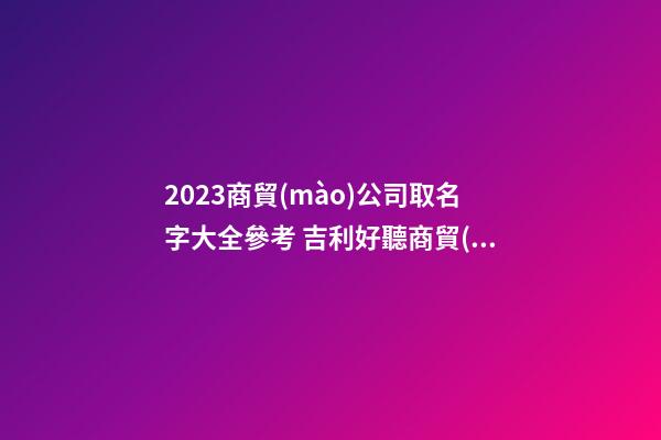 2023商貿(mào)公司取名字大全參考 吉利好聽商貿(mào)公司名字,起名之家-第1張-公司起名-玄機(jī)派